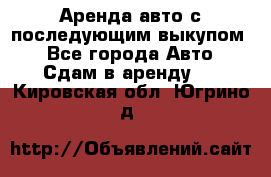 Аренда авто с последующим выкупом. - Все города Авто » Сдам в аренду   . Кировская обл.,Югрино д.